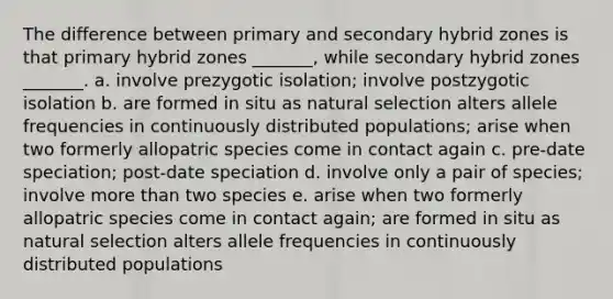 The difference between primary and secondary hybrid zones is that primary hybrid zones _______, while secondary hybrid zones _______. a. involve prezygotic isolation; involve postzygotic isolation b. are formed in situ as natural selection alters allele frequencies in continuously distributed populations; arise when two formerly allopatric species come in contact again c. pre-date speciation; post-date speciation d. involve only a pair of species; involve more than two species e. arise when two formerly allopatric species come in contact again; are formed in situ as natural selection alters allele frequencies in continuously distributed populations