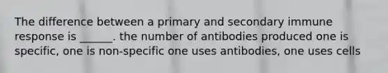 The difference between a primary and secondary immune response is ______. the number of antibodies produced one is specific, one is non-specific one uses antibodies, one uses cells