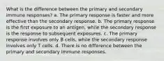 What is the difference between the primary and secondary immune responses? a. The primary response is faster and more effective than the secondary response. b. The primary response is the first exposure to an antigen, while the secondary response is the response to subsequent exposures. c. The primary response involves only B cells, while the secondary response involves only T cells. d. There is no difference between the primary and secondary immune responses.