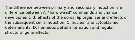 The difference between primary and secondary induction is a difference between A. "hard-wired" commands and chance development. B. effects of the dorsal lip organizer and effects of the subsequent cell's induction. C. nuclear and cytoplasmic determinants. D. homeotic pattern formation and regular structural gene effects.