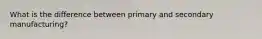 What is the difference between primary and secondary manufacturing?