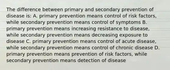 The difference between primary and secondary prevention of disease is: A. primary prevention means control of risk factors, while secondary prevention means control of symptoms B. primary prevention means increasing resistance to disease, while secondary prevention means decreasing exposure to disease C. primary prevention means control of acute disease, while secondary prevention means control of chronic disease D. primary prevention means prevention of risk factors, while secondary prevention means detection of disease