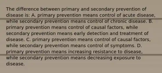 The difference between primary and secondary prevention of disease is: A. primary prevention means control of acute disease, while secondary prevention means control of chronic disease. B. primary prevention means control of causal factors, while secondary prevention means early detection and treatment of disease. C. primary prevention means control of causal factors, while secondary prevention means control of symptoms. D. primary prevention means increasing resistance to disease, while secondary prevention means decreasing exposure to disease.