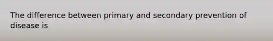 The difference between primary and secondary prevention of disease is