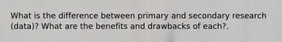 What is the difference between primary and secondary research (data)? What are the benefits and drawbacks of each?.