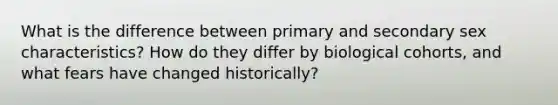 What is the difference between primary and secondary sex characteristics? How do they differ by biological cohorts, and what fears have changed historically?