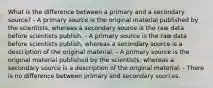 What is the difference between a primary and a secondary source? - A primary source is the original material published by the scientists, whereas a secondary source is the raw data before scientists publish. - A primary source is the raw data before scientists publish, whereas a secondary source is a description of the original material. - A primary source is the original material published by the scientists, whereas a secondary source is a description of the original material. - There is no difference between primary and secondary sources.