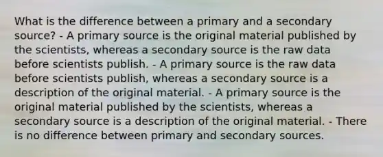 What is the difference between a primary and a secondary source? - A primary source is the original material published by the scientists, whereas a secondary source is the raw data before scientists publish. - A primary source is the raw data before scientists publish, whereas a secondary source is a description of the original material. - A primary source is the original material published by the scientists, whereas a secondary source is a description of the original material. - There is no difference between primary and secondary sources.