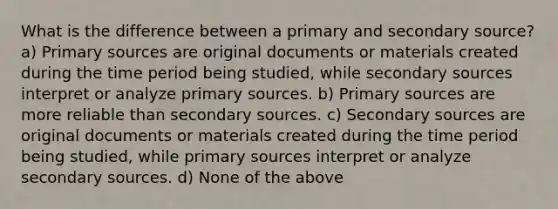 What is the difference between a primary and secondary source? a) Primary sources are original documents or materials created during the time period being studied, while secondary sources interpret or analyze primary sources. b) Primary sources are more reliable than secondary sources. c) Secondary sources are original documents or materials created during the time period being studied, while primary sources interpret or analyze secondary sources. d) None of the above