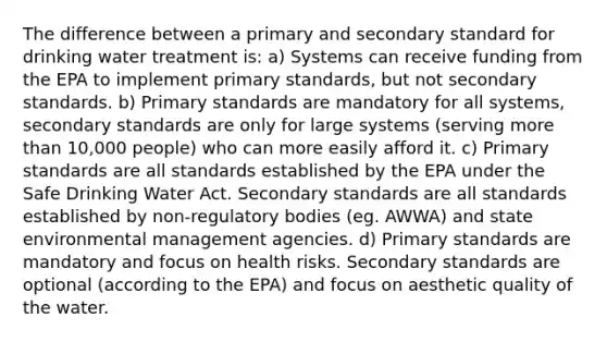 The difference between a primary and secondary standard for drinking water treatment is: a) Systems can receive funding from the EPA to implement primary standards, but not secondary standards. b) Primary standards are mandatory for all systems, secondary standards are only for large systems (serving <a href='https://www.questionai.com/knowledge/keWHlEPx42-more-than' class='anchor-knowledge'>more than</a> 10,000 people) who can more easily afford it. c) Primary standards are all standards established by the EPA under the Safe Drinking Water Act. Secondary standards are all standards established by non-regulatory bodies (eg. AWWA) and state environmental management agencies. d) Primary standards are mandatory and focus on health risks. Secondary standards are optional (according to the EPA) and focus on aesthetic quality of the water.