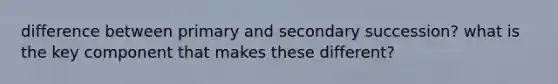 difference between primary and secondary succession? what is the key component that makes these different?
