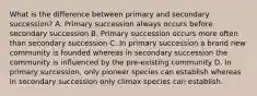 What is the difference between primary and secondary succession? A. Primary succession always occurs before secondary succession B. Primary succession occurs more often than secondary succession C. In primary succession a brand new community is founded whereas in secondary succession the community is influenced by the pre-existing community D. In primary succession, only pioneer species can establish whereas in secondary succession only climax species can establish.