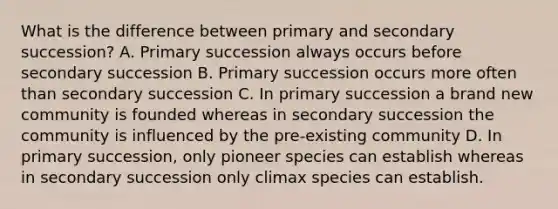 What is the difference between primary and secondary succession? A. Primary succession always occurs before secondary succession B. Primary succession occurs more often than secondary succession C. In primary succession a brand new community is founded whereas in secondary succession the community is influenced by the pre-existing community D. In primary succession, only pioneer species can establish whereas in secondary succession only climax species can establish.