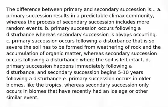 The difference between primary and secondary succession is... a. primary succession results in a predictable climax community, whereas the process of secondary succession includes more random events. b. primary succession occurs following a disturbance whereas secondary succession is always occurring. c. primary succession occurs following a disturbance that is so severe the soil has to be formed from weathering of rock and the accumulation of organic matter, whereas secondary succession occurs following a disturbance where the soil is left intact. d. primary succession happens immediately following a disturbance, and secondary succession begins 5-10 years following a disturbance e. primary succession occurs in older biomes, like the tropics, whereas secondary succession only occurs in biomes that have recently had an ice age or other similar event.