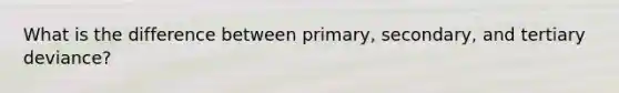 What is the difference between primary, secondary, and tertiary deviance?