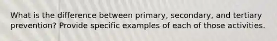 What is the difference between primary, secondary, and tertiary prevention? Provide specific examples of each of those activities.