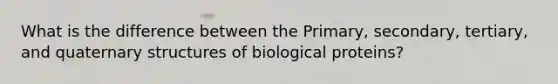 What is the difference between the Primary, secondary, tertiary, and quaternary structures of biological proteins?