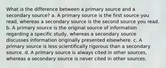 What is the difference between a primary source and a secondary source? a. A primary source is the first source you read, whereas a secondary source is the second source you read. b. A primary source is the original source of information regarding a specific study, whereas a secondary source discusses information originally presented elsewhere. c. A primary source is less scientifically rigorous than a secondary source. d. A primary source is always cited in other sources, whereas a secondary source is never cited in other sources.