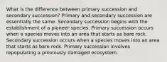 What is the difference between primary succession and secondary succession? Primary and secondary succession are essentially the same. Secondary succession begins with the establishment of a pioneer species. Primary succession occurs when a species moves into an area that starts as bare rock. Secondary succession occurs when a species moves into an area that starts as bare rock. Primary succession involves repopulating a previously damaged ecosystem.