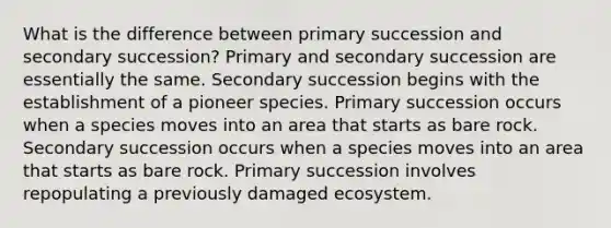 What is the difference between primary succession and secondary succession? Primary and secondary succession are essentially the same. Secondary succession begins with the establishment of a pioneer species. Primary succession occurs when a species moves into an area that starts as bare rock. Secondary succession occurs when a species moves into an area that starts as bare rock. Primary succession involves repopulating a previously damaged ecosystem.