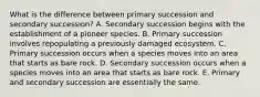 What is the difference between primary succession and secondary succession? A. Secondary succession begins with the establishment of a pioneer species. B. Primary succession involves repopulating a previously damaged ecosystem. C. Primary succession occurs when a species moves into an area that starts as bare rock. D. Secondary succession occurs when a species moves into an area that starts as bare rock. E. Primary and secondary succession are essentially the same.