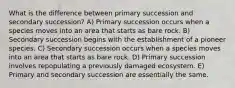 What is the difference between primary succession and secondary succession? A) Primary succession occurs when a species moves into an area that starts as bare rock. B) Secondary succession begins with the establishment of a pioneer species. C) Secondary succession occurs when a species moves into an area that starts as bare rock. D) Primary succession involves repopulating a previously damaged ecosystem. E) Primary and secondary succession are essentially the same.