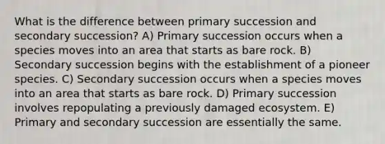 What is the difference between primary succession and secondary succession? A) Primary succession occurs when a species moves into an area that starts as bare rock. B) Secondary succession begins with the establishment of a pioneer species. C) Secondary succession occurs when a species moves into an area that starts as bare rock. D) Primary succession involves repopulating a previously damaged ecosystem. E) Primary and secondary succession are essentially the same.