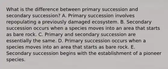 What is the difference between primary succession and secondary succession? A. Primary succession involves repopulating a previously damaged ecosystem. B. Secondary succession occurs when a species moves into an area that starts as bare rock. C. Primary and secondary succession are essentially the same. D. Primary succession occurs when a species moves into an area that starts as bare rock. E. Secondary succession begins with the establishment of a pioneer species.