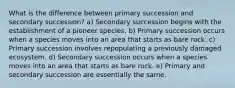 What is the difference between primary succession and secondary succession? a) Secondary succession begins with the establishment of a pioneer species. b) Primary succession occurs when a species moves into an area that starts as bare rock. c) Primary succession involves repopulating a previously damaged ecosystem. d) Secondary succession occurs when a species moves into an area that starts as bare rock. e) Primary and secondary succession are essentially the same.