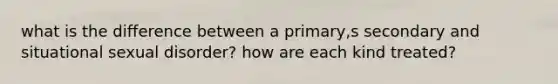 what is the difference between a primary,s secondary and situational sexual disorder? how are each kind treated?