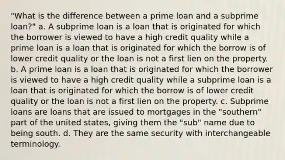 "What is the difference between a prime loan and a subprime loan?" a. A subprime loan is a loan that is originated for which the borrower is viewed to have a high credit quality while a prime loan is a loan that is originated for which the borrow is of lower credit quality or the loan is not a first lien on the property. b. A prime loan is a loan that is originated for which the borrower is viewed to have a high credit quality while a subprime loan is a loan that is originated for which the borrow is of lower credit quality or the loan is not a first lien on the property. c. Subprime loans are loans that are issued to mortgages in the "southern" part of the united states, giving them the "sub" name due to being south. d. They are the same security with interchangeable terminology.