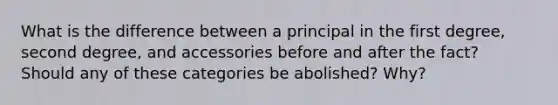 What is the difference between a principal in the first degree, second degree, and accessories before and after the fact? Should any of these categories be abolished? Why?