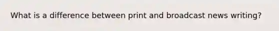 What is a difference between print and broadcast news writing?