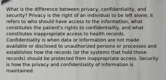 What is the difference between privacy, confidentiality, and security? Privacy is the right of an individual to be left alone; it refers to who should have access to the information, what constitutes the patient's rights to confidentiality, and what constitutes inappropriate access to health records. Confidentiality is when data or information are not made available or disclosed to unauthorized persons or processes and establishes how the records (or the systems that hold those records) should be protected from inappropriate access. Security is how the privacy and confidentiality of information is maintained.