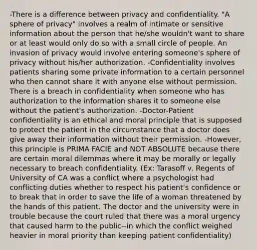 -There is a difference between privacy and confidentiality. "A sphere of privacy" involves a realm of intimate or sensitive information about the person that he/she wouldn't want to share or at least would only do so with a small circle of people. An invasion of privacy would involve entering someone's sphere of privacy without his/her authorization. -Confidentiality involves patients sharing some private information to a certain personnel who then cannot share it with anyone else without permission. There is a breach in confidentiality when someone who has authorization to the information shares it to someone else without the patient's authorization. -Doctor-Patient confidentiality is an ethical and moral principle that is supposed to protect the patient in the circumstance that a doctor does give away their information without their permission. -However, this principle is PRIMA FACIE and NOT ABSOLUTE because there are certain moral dilemmas where it may be morally or legally necessary to breach confidentiality. (Ex: Tarasoff v. Regents of University of CA was a conflict where a psychologist had conflicting duties whether to respect his patient's confidence or to break that in order to save the life of a woman threatened by the hands of this patient. The doctor and the university were in trouble because the court ruled that there was a moral urgency that caused harm to the public--in which the conflict weighed heavier in moral priority than keeping patient confidentiality)