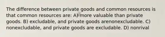 The difference between private goods and common resources is that common resources are: A) more valuable than private goods. B) excludable, and private goods arenonexcludable. C) nonexcludable, and private goods are excludable. D) nonrival