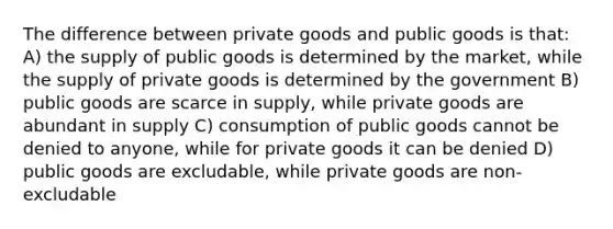 The difference between private goods and public goods is that: A) the supply of public goods is determined by the market, while the supply of private goods is determined by the government B) public goods are scarce in supply, while private goods are abundant in supply C) consumption of public goods cannot be denied to anyone, while for private goods it can be denied D) public goods are excludable, while private goods are non-excludable