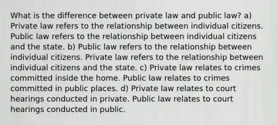 What is the difference between private law and public law? a) Private law refers to the relationship between individual citizens. Public law refers to the relationship between individual citizens and the state. b) Public law refers to the relationship between individual citizens. Private law refers to the relationship between individual citizens and the state. c) Private law relates to crimes committed inside the home. Public law relates to crimes committed in public places. d) Private law relates to court hearings conducted in private. Public law relates to court hearings conducted in public.