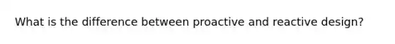 What is the difference between proactive and reactive design?