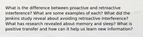 What is the difference between proactive and retroactive interference? What are some examples of each? What did the Jenkins study reveal about avoiding retroactive interference? What has research revealed about memory and sleep? What is positive transfer and how can it help us learn new information?