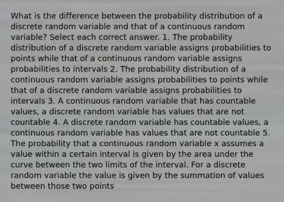 What is the difference between the probability distribution of a discrete random variable and that of a continuous random variable? Select each correct answer. 1. The probability distribution of a discrete random variable assigns probabilities to points while that of a continuous random variable assigns probabilities to intervals 2. The probability distribution of a continuous random variable assigns probabilities to points while that of a discrete random variable assigns probabilities to intervals 3. A continuous random variable that has countable values, a discrete random variable has values that are not countable 4. A discrete random variable has countable values, a continuous random variable has values that are not countable 5. The probability that a continuous random variable x assumes a value within a certain interval is given by the area under the curve between the two limits of the interval. For a discrete random variable the value is given by the summation of values between those two points