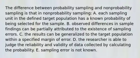 The difference between probability sampling and nonprobability sampling is that in nonprobability sampling: A. each sampling unit in the defined target population has a known probability of being selected for the sample. B. observed differences in sample findings can be partially attributed to the existence of sampling errors. C. the results can be generalized to the target population within a specified margin of error. D. the researcher is able to judge the reliability and validity of data collected by calculating the probability. E. sampling error is not known.