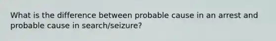 What is the difference between probable cause in an arrest and probable cause in search/seizure?