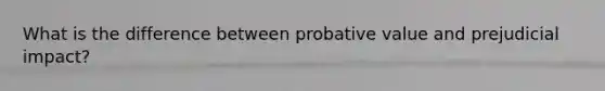 What is the difference between probative value and prejudicial impact?