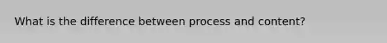 What is the difference between process and content?