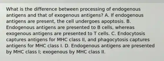 What is the difference between processing of endogenous antigens and that of exogenous antigens? A. If endogenous antigens are present, the cell undergoes apoptosis. B. Endogenous antigens are presented to B cells, whereas exogenous antigens are presented to T cells. C. Endocytosis captures antigens for MHC class II, and phagocytosis captures antigens for MHC class I. D. Endogenous antigens are presented by MHC class I; exogenous by MHC class II.