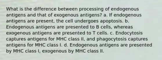 What is the difference between processing of endogenous antigens and that of exogenous antigens? a. If endogenous antigens are present, the cell undergoes apoptosis. b. Endogenous antigens are presented to B cells, whereas exogenous antigens are presented to T cells. c. Endocytosis captures antigens for MHC class II, and phagocytosis captures antigens for MHC class I. d. Endogenous antigens are presented by MHC class I, exogenous by MHC class II.