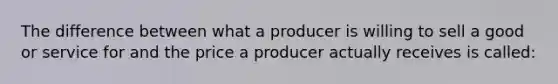 The difference between what a producer is willing to sell a good or service for and the price a producer actually receives is called: