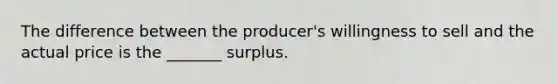 The difference between the producer's willingness to sell and the actual price is the _______ surplus.