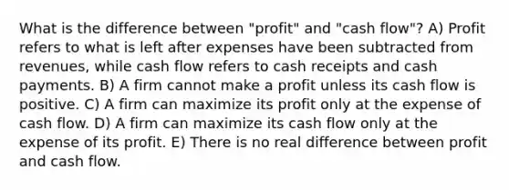 What is the difference between "profit" and "cash flow"? A) Profit refers to what is left after expenses have been subtracted from revenues, while cash flow refers to cash receipts and cash payments. B) A firm cannot make a profit unless its cash flow is positive. C) A firm can maximize its profit only at the expense of cash flow. D) A firm can maximize its cash flow only at the expense of its profit. E) There is no real difference between profit and cash flow.